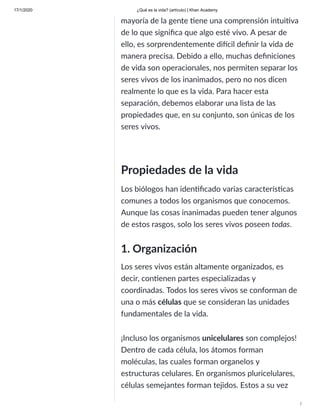 17/1/2020 ¿Qué es la vida? (artículo) | Khan Academy
/
mayoría de la gente ene una comprensión intui va
de lo que signiﬁca que algo esté vivo. A pesar de
ello, es sorprendentemente di cil deﬁnir la vida de
manera precisa. Debido a ello, muchas deﬁniciones
de vida son operacionales, nos permiten separar los
seres vivos de los inanimados, pero no nos dicen
realmente lo que es la vida. Para hacer esta
separación, debemos elaborar una lista de las
propiedades que, en su conjunto, son únicas de los
seres vivos.
Propiedades de la vida
Los biólogos han iden ﬁcado varias caracterís cas
comunes a todos los organismos que conocemos.
Aunque las cosas inanimadas pueden tener algunos
de estos rasgos, solo los seres vivos poseen todas.
1. Organización
Los seres vivos están altamente organizados, es
decir, con enen partes especializadas y
coordinadas. Todos los seres vivos se conforman de
una o más células que se consideran las unidades
fundamentales de la vida.
¡Incluso los organismos unicelulares son complejos!
Dentro de cada célula, los átomos forman
moléculas, las cuales forman organelos y
estructuras celulares. En organismos pluricelulares,
células semejantes forman tejidos. Estos a su vez
 