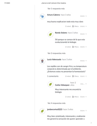17/1/2020 ¿Qué es la vida? (artículo) | Khan Academy
/
Ver 1 respuesta más
Ver 2 respuestas más
Arturo Cabrera hace 3 años
more
muy buena explicacion todo esta muy claro
(5 votos) Marca more
Randy Solares hace 3 años
more
Siii porque se conoce de lo que esta
evolucionando la biologia
(2 votos) Marca more
Ver 4 respuestas más
Lucia Valenzuela hace 3 años
more
Los rep les son de sangre fría y su temperatura
corporal es determinada por el ambiente.
¿Entonces estos no presentan la homeostasis?
1 comentario (4 votos) Marca more
Carlos Velazquez
hace 2
años
mo…
Muy interesante me encantó la
biología
(2 votos) Marca more
jordancortez0223 hace 3 años
more
Muy bien sinte zado, interesante y realmente
me generó la sensación de querer aprender y
 