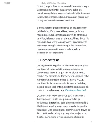 17/1/2020 ¿Qué es la vida? (artículo) | Khan Academy
/
de sus cuerpos. Los seres vivos deben usar energía
y consumir nutrientes para llevar a cabo las
reacciones químicas que sustentan la vida. La suma
total de las reacciones bioquímicas que ocurren en
un organismo se llama metabolismo.
El metabolismo puede dividirse en anabolismo y
catabolismo. En el anabolismo los organismos
hacen moléculas complejas a par r de otras más
sencillas, mientras que en el catabolismo, hacen lo
contrario. Los procesos anabólicos generalmente
consumen energía, mientras que los catabólicos
hacen que la energía almacenada quede a
disposición del organismo.
3. Homeostasis
Los organismos regulan su ambiente interno para
mantener el rango rela vamente estrecho de
condiciones necesarias para el funcionamiento
celular. Por ejemplo, tu temperatura corporal debe
mantenerse alrededor de los 98,6 F (37 C). El
mantenimiento de un ambiente interno estable,
incluso frente a un entorno externo cambiante, se
conoce como homeostasis.
∘ ∘
[Ocultar explicación.]
¿Cómo hacen los organismos para mantener la
homeostasis? Existe una gran can dad de
estrategias diferentes, pero un ejemplo sencillo y
fácil de ver es el que se muestra en la fotogra a
siguiente. Una liebre puede liberar calor a través de
la superﬁcie de su largas y delgadas orejas y, de
hecho, aumentará el ﬂujo sanguíneo hacia los
 