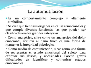 La automutilación
 Es un comportamiento complejo y altamente
simbólico.
• Se cree que tiene sus orígenes en causas emocionales y
que cumple diversas funciones, las que pueden ser
clasificadas en dos grandes categorías:
• Como analgésico, sirve como un analgésico del dolor
emocional, recurrir al daño físico es una forma de
mantener la integridad psicológica.
• Como medio de comunicación, sirve como una forma
de representar el estado emocional del sujeto, para
expresar sus deseos, y necesidades. Poseen graves
dificultades en identificar y comunicar estados
emocionales.
 