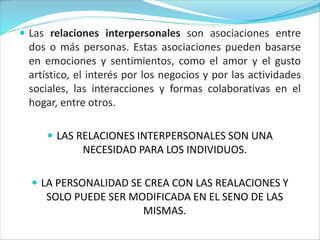  Las relaciones interpersonales son asociaciones entre
dos o más personas. Estas asociaciones pueden basarse
en emociones y sentimientos, como el amor y el gusto
artístico, el interés por los negocios y por las actividades
sociales, las interacciones y formas colaborativas en el
hogar, entre otros.
 LAS RELACIONES INTERPERSONALES SON UNA
NECESIDAD PARA LOS INDIVIDUOS.
 LA PERSONALIDAD SE CREA CON LAS REALACIONES Y
SOLO PUEDE SER MODIFICADA EN EL SENO DE LAS
MISMAS.
 