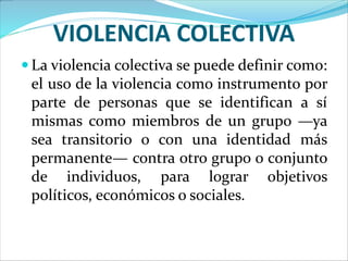 VIOLENCIA COLECTIVA
 La violencia colectiva se puede definir como:
el uso de la violencia como instrumento por
parte de personas que se identifican a sí
mismas como miembros de un grupo —ya
sea transitorio o con una identidad más
permanente— contra otro grupo o conjunto
de individuos, para lograr objetivos
políticos, económicos o sociales.
 