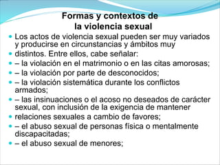 Formas y contextos de
la violencia sexual
 Los actos de violencia sexual pueden ser muy variados
y producirse en circunstancias y ámbitos muy
 distintos. Entre ellos, cabe señalar:
 – la violación en el matrimonio o en las citas amorosas;
 – la violación por parte de desconocidos;
 – la violación sistemática durante los conflictos
armados;
 – las insinuaciones o el acoso no deseados de carácter
sexual, con inclusión de la exigencia de mantener
 relaciones sexuales a cambio de favores;
 – el abuso sexual de personas física o mentalmente
discapacitadas;
 – el abuso sexual de menores;
 