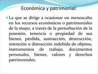 Económica y patrimonial:
 La que se dirige a ocasionar un menoscabo
en los recursos económicos o patrimoniales
de la mujer, a través de la perturbación de la
posesión, tenencia o propiedad de sus
bienes, pérdida, sustracción, destrucción,
retención o distracción indebida de objetos,
instrumentos de trabajo, documentos
personales, bienes, valores y derechos
patrimoniales.
 