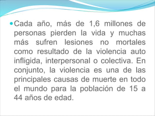Cada año, más de 1,6 millones de
personas pierden la vida y muchas
más sufren lesiones no mortales
como resultado de la violencia auto
infligida, interpersonal o colectiva. En
conjunto, la violencia es una de las
principales causas de muerte en todo
el mundo para la población de 15 a
44 años de edad.
 