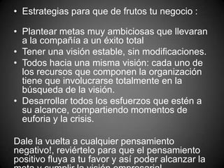 • Estrategias para que de frutos tu negocio :
• Plantear metas muy ambiciosas que llevaran
a la compañía a un éxito total
• Tener una visión estable, sin modificaciones.
• Todos hacia una misma visión: cada uno de
los recursos que componen la organización
tiene que involucrarse totalmente en la
búsqueda de la visión.
• Desarrollar todos los esfuerzos que estén a
su alcance, compartiendo momentos de
euforia y la crisis.
Dale la vuelta a cualquier pensamiento
negativo!, reviértelo para que el pensamiento
positivo fluya a tu favor y así poder alcanzar la
 