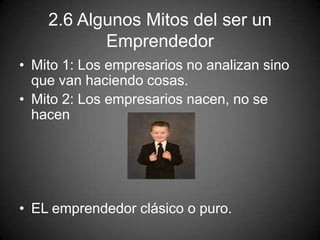 2.6 Algunos Mitos del ser un
Emprendedor
• Mito 1: Los empresarios no analizan sino
que van haciendo cosas.
• Mito 2: Los empresarios nacen, no se
hacen
• EL emprendedor clásico o puro.
 