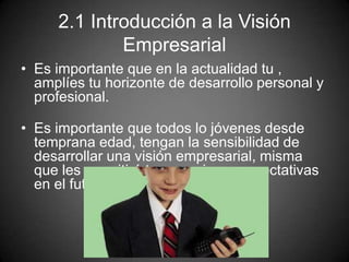 2.1 Introducción a la Visión
Empresarial
• Es importante que en la actualidad tu ,
amplíes tu horizonte de desarrollo personal y
profesional.
• Es importante que todos lo jóvenes desde
temprana edad, tengan la sensibilidad de
desarrollar una visión empresarial, misma
que les permitirá tener mejores expectativas
en el futuro.
 