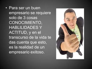 • Para ser un buen
empresario se requiere
solo de 3 cosas
CONOCIMIENTO,
HABLILIDADES Y
ACTITUD, y en el
transcurso de la vida te
das cuenta que esto,
es la realidad de un
empresario exitoso.
 