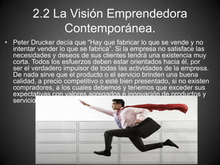 2.2 La Visión Emprendedora
Contemporánea.
• Peter Drucker decía que “Hay que fabricar lo que se vende y no
intentar vender lo que se fabrica”. Si la empresa no satisface las
necesidades y deseos de sus clientes tendrá una existencia muy
corta. Todos los esfuerzos deben estar orientados hacia él, por
ser el verdadero impulsor de todas las actividades de la empresa.
De nada sirve que el producto o el servicio brinden una buena
calidad, a precio competitivo o esté bien presentado, si no existen
compradores, a los cuales debemos y tenemos que exceder sus
expectativas con valores agregados e innovación de productos y
servicios,
 