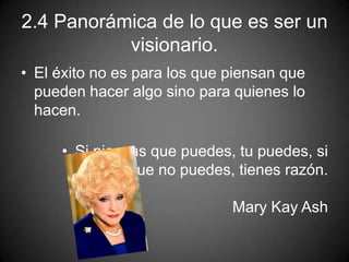 2.4 Panorámica de lo que es ser un
visionario.
• El éxito no es para los que piensan que
pueden hacer algo sino para quienes lo
hacen.
• Si piensas que puedes, tu puedes, si
piensas que no puedes, tienes razón.
Mary Kay Ash
 