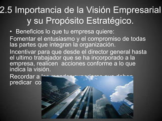 2.5 Importancia de la Visión Empresarial
y su Propósito Estratégico.
• Beneficios lo que tu empresa quiere:
Fomentar el entusiasmo y el compromiso de todas
las partes que integran la organización.
Incentivar para que desde el director general hasta
el ultimo trabajador que se ha incorporado a la
empresa, realicen acciones conforme a lo que
indica la visión.
Recordar a los mandos superiores que deben
predicar con el ejemplo.
 