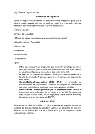 .org: Sitios de Organizaciones
Protocolos de seguridad
Define las reglas que gobiernan las comunicaciones. Diseñadas para que el
sistema pueda soportar ataques de carácter maliciosos. Los protocolos son
diseñados bajo ciertas primicias con respecto a los riesgos.
¿Para qué sirven?
Servicios de seguridad:
– Manejo de claves (negociación y almacenamiento de claves)
– Confidencialidad / Privacidad
– No repudio
– Integridad
– Autenticación
– Autorización
Tipos:
-

-

-

-

SSH: Es un conjunto de programas que contienen tecnología de claves
púbicas y privadas, para autenticarse y encriptar sesiones entre cuentas
de usuarios, máquinas y ordenadores que están e internet.
IP SEC: Es uno de los más empleado es un grupo de extensiones de la
familia del protocolo IP pensado para proveer servicios de seguridad a
nivel de red.
GenericRoutingEncapsulation (GRE 47):Es el protocolo de
Encapsulación de Enrutamiento Genérico. Se emplea en combinación
con otros protocolos de túnel para crear redes virtuales privadas.
Point-to-Point TunnelingProtocol (PPTP) Protocolo PPTP: Permite el
intercambio seguro de datos de un cliente a un servidor formando una
Red Privada Virtual (VPN, por el anglicismo Virtual Private Network),
basado en una red de trabajo vía TCP/IP.
¿Qué son DNS?

Es una base de datos distribuida, con información que se usa para traducir los
nombres de dominio, fáciles de recordar y usar por las personas, en números
de protocolo de Internet (IP) que es la forma en la que las máquinas pueden
encontrarse en Internet.

 