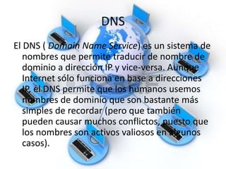 DNS
El DNS ( Domain Name Service) es un sistema de
nombres que permite traducir de nombre de
dominio a dirección IP y vice-versa. Aunque
Internet sólo funciona en base a direcciones
IP, el DNS permite que los humanos usemos
nombres de dominio que son bastante más
simples de recordar (pero que también
pueden causar muchos conflictos, puesto que
los nombres son activos valiosos en algunos
casos).
 