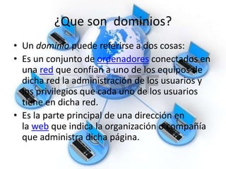 ¿Que son dominios?
• Un dominio puede referirse a dos cosas:
• Es un conjunto de ordenadores conectados en
una red que confían a uno de los equipos de
dicha red la administración de los usuarios y
los privilegios que cada uno de los usuarios
tiene en dicha red.
• Es la parte principal de una dirección en
la web que indica la organización o compañía
que administra dicha página.
 