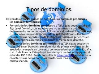 Tipos de dominios.
Existen dos grandes grupos de dominios, los dominios genéricos y
los dominios territoriales.
• Por un lado los dominios genéricos o gTLD, siglas degeographical
Top Level Domain, son aquellos que no se ajustan a un pais
determinado, como por ejemplo los conocidos dominios.com, .net,
o .info, o los menos utilizados .edu o .mil. Puede consultar las
características de cada uno de los tipos de dominios genéricos en
las subsecciones accesibles mediante el menu de la derecha.
• Por otro lado los dominios territoriales o ccTLD, siglas decountry
code Top Level Domains, son dominios de primer nivel que están
asociados a un pais en concreto, como pueden ser el .esde España,
o el .fr de Francia. Estos dominios, siempre de dos letras siguen el
estándar ISO 3166. Puede consultar la lista completa además de la
características de los dominios territoriales mas usuales en esta
misma sección.
 