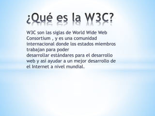 W3C son las siglas de World Wide Web
Consortium , y es una comunidad
internacional donde los estados miembros
trabajan para poder
desarrollar estándares para el desarrollo
web y así ayudar a un mejor desarrollo de
el Internet a nivel mundial.
 