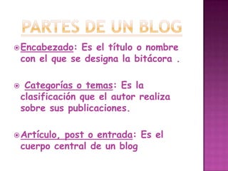 Partes de un blogEncabezado: Es el título o nombre con el que se designa la bitácora .Categorías o temas: Es la clasificación que el autor realiza sobre sus publicaciones. Artículo, post o entrada: Es el cuerpo central de un blog 