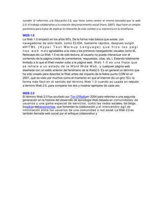 suceder al referirnos a la Educación 2.0, que tiene como centro el mismo concepto que la web
2.0: el trabajo colaborativo y la creación desconocimiento social (Haro, 2007). Aquí haré un amplio
paréntesis para tratar de explicar lo relevante de este cambio y su injerencia en la enseñanza.

WEB 1.0
La Web 1.0 empezó en los años 60's, De la forma más básica que existe, con
navegadores de solo texto, como ELISA, bastante rápidos, después surgió
elH T M L ( H y p e r T e x t M a r k u p L a n g u a g e ) q u e h i z o l a s p á g i
n a s w e b m á s agradables a la vista y los primeros navegadores visuales como IE,
Netscape,etc.La Web 1.0 es de solo lectura, el usuario no puede interactuar con el
contenido de la página,(nada de comentarios, respuestas, citas, etc.). Estando totalmente
limitado a lo que el Web master sube a la página web. W e b 1 . 0 e s u n a f r a s e q u e
s e r e f i e r e a u n e s t a d o d e l a W o r d W i d e W e b , y cualquier página web
diseñada con un estilo anterior del fenómeno de la Web2.0. Es en general un término que
ha sido creado para describir la Web antes del impacto de la fiebre punto COM en el
2001, que es visto por muchos como el momento en que el internet dio un giro.1Es la
forma más fácil en el sentido del término Web 1.0 cuando es usada en relación
a término Web 2.0, para comparar los dos y mostrar ejemplos de cada uno.

WEB 2.0
El término Web 2.0 fue acuñado por Tim O'Reillyen 2004 para referirse a una segunda
generación en la historia del desarrollo de tecnología Web basada en comunidades de
usuarios y una gama especial de servicios, como las redes sociales, los blogs,
loswikiso lasfolcsonomías, que fomentan la colaboración y el intercambio ágil de
información entre los usuarios de una comunidad o red social. La Web 2.0 es
también llamada web social por el enfoque colaborativo y
 