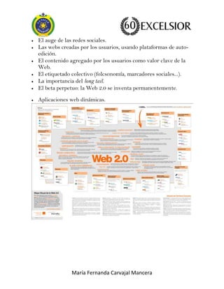 El auge de las redes sociales.
Las webs creadas por los usuarios, usando plataformas de autoedición.
El contenido agregado por los usuarios como valor clave de la
Web.
El etiquetado colectivo (folcsonomía, marcadores sociales...).
La importancia del long tail.
El beta perpetuo: la Web 2.0 se inventa permanentemente.
Aplicaciones web dinámicas.

María Fernanda Carvajal Mancera

 