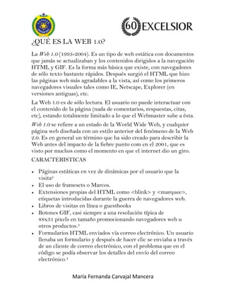 ¿QUÉ ES LA WEB 1.0?
La Web 1.0 (1993-2004). Es un tipo de web estática con documentos
que jamás se actualizaban y los contenidos dirigidos a la navegación
HTML y GIF. Es la forma más básica que existe, con navegadores
de sólo texto bastante rápidos. Después surgió el HTML que hizo
las páginas web más agradables a la vista, así como los primeros
navegadores visuales tales como IE, Netscape, Explorer (en
versiones antiguas), etc.
La Web 1.0 es de sólo lectura. El usuario no puede interactuar con
el contenido de la página (nada de comentarios, respuestas, citas,
etc), estando totalmente limitado a lo que el Webmaster sube a ésta.
Web 1.0 se refiere a un estado de la World Wide Web, y cualquier
página web diseñada con un estilo anterior del fenómeno de la Web
2.0. Es en general un término que ha sido creado para describir la
Web antes del impacto de la fiebre punto com en el 2001, que es
visto por muchos como el momento en que el internet dio un giro.
CARACTERISTICAS
Páginas estáticas en vez de dinámicas por el usuario que la
visita2
El uso de framesets o Marcos.
Extensiones propias del HTML como <blink> y <marquee>,
etiquetas introducidas durante la guerra de navegadores web.
Libros de visitas en línea o guestbooks
Botones GIF, casi siempre a una resolución típica de
88x31 pixels en tamaño promocionando navegadores web u
otros productos.3
Formularios HTML enviados vía correo electrónico. Un usuario
llenaba un formulario y después de hacer clic se enviaba a través
de un cliente de correo electrónico, con el problema que en el
código se podía observar los detalles del envío del correo
electrónico.4
María Fernanda Carvajal Mancera

 