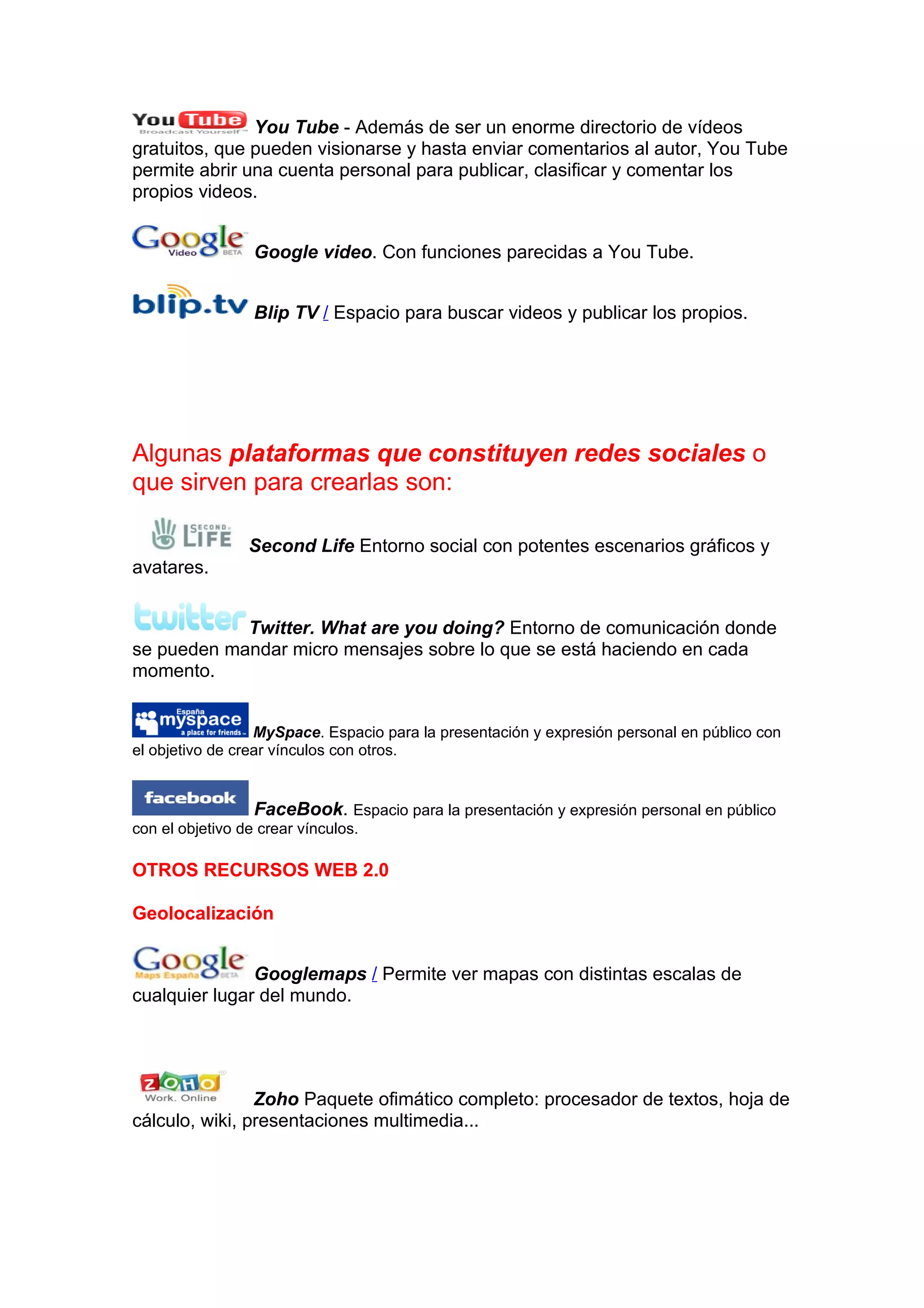 You Tube - Además de ser un enorme directorio de vídeos
gratuitos, que pueden visionarse y hasta enviar comentarios al autor, You Tube
permite abrir una cuenta personal para publicar, clasificar y comentar los
propios videos.


                 Google video. Con funciones parecidas a You Tube.


                 Blip TV / Espacio para buscar videos y publicar los propios.




Algunas plataformas que constituyen redes sociales o
que sirven para crearlas son:

                Second Life Entorno social con potentes escenarios gráficos y
avatares.


            Twitter. What are you doing? Entorno de comunicación donde
se pueden mandar micro mensajes sobre lo que se está haciendo en cada
momento.


                  MySpace. Espacio para la presentación y expresión personal en público con
el objetivo de crear vínculos con otros.


                  FaceBook. Espacio para la presentación y expresión personal en público
con el objetivo de crear vínculos.

OTROS RECURSOS WEB 2.0

Geolocalización


               Googlemaps / Permite ver mapas con distintas escalas de
cualquier lugar del mundo.




                Zoho Paquete ofimático completo: procesador de textos, hoja de
cálculo, wiki, presentaciones multimedia...
 