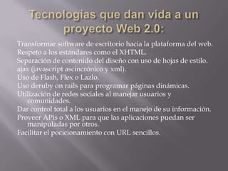 Tecnologías que dan vida a un proyecto Web 2.0:Transformar software de escritorio hacia la plataforma del web.Respeto a los estándares como el XHTML.Separación de contenido del diseño con uso de hojas de estilo.ajax (javascriptascincrónico y xml).Uso de Flash, Flex o Lazlo.Uso derubyonrails para programar páginas dinámicas.Utilización de redes sociales al manejar usuarios y comunidades.Dar control total a los usuarios en el manejo de su información.Proveer APis o XML para que las aplicaciones puedan ser manipuladas por otros.Facilitar el pocicionamiento con URL sencillos.