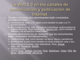La Web 2.0 en los canales de comunicación y publicación de InternetCanales síncronos (los comunicantes están conectados simultáneamente).Unidireccional: radio y TV digital (como también la radio y la TV convencionales).Bi o multidireccional: chat, mensajería instantánea, audioconferencia, videoconferencia, Skipe (multicanal), SecondLife...(cómo también el teléfono y los encuentros presenciales).Canales asíncronos (no es necesario que los comunicantes estén conectados simultáneamente).Unidireccional: web (como también los libros, discos y periódicos).Bidireccional: e-mail (como también el correo postal por carta y fax).Multidireccional limitada: listas telemáticas, foros, Google docs, wiki, Facebook, Moodle.Multidireccional abierta: blogs, podcast, YouTube, Flickr, SlideShare, Twitter, RSS, Bloglines, GoogleReader, Del.icio.us ...