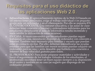 Requisitos para el uso didáctico de las aplicaciones Web 2.0.Infraestructuras. El aprovechamiento óptimo de la Web 2.0 basada en las interacciones personales, exige el trabajo individual o en pequeño grupo ante un ordenador y en el ciberespacio. Por ello se requiere:EN EL CENTRO DOCENTE. Una intranet educativa, y las aulas de clase deberían tener conexión a Internet y ordenadores suficientes para los estudiantes (desplazarse al aula de informática resulta incómodo y suele inhibir la utilización de estos recursos).EN CASA. A veces convendrá que los estudiantes puedan seguir trabajando en casa, necesitarán disponer de ordenador con conexión a Internet. También será necesario para familias y escuela que puedan estar en contacto on-line. Por ello, deberían intensificarse las ayudas estatales para que las familias con menos recursos puedan adquirir un ordenador para su casa y sería deseable que hubiera una conexión a Internet de baja velocidad gratuita para todos.EL PROFESORADO. Para poder preparar materiales y actividades y hacer el seguimiento de los trabajos virtuales de los estudiantes, el profesorado necesitará tener un buen equipo siempre a su disposición en el centro y también en su casa (se sugiere que disponga de un ordenador portátil).