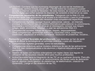 LA CIUDAD. Conviene que los municipios dispongan de una red de mediatecas (bibliotecas, centros cívicos, zonas wifi...) donde todos los ciudadanos puedan acceder a Internet cuando lo necesiten. De esta manera, se compensa un poco la brecha digital que sufren quienes no disponen de conexión a Internet en su casa.Competencias necesarias de los estudiantes. Trabajando con la Web 2.0, los estudiantes serán más autónomos en el acceso a la información y para la construcción de sus conocimientos, pero para ello necesitan unas competencias específicas:Competencias digitales: navegar (buscar, seleccionar, valorar... en Internet), procesar la información con los medios informáticos para elaborar su conocimiento, expresarse y comunicarse con otros en el ciberespacio, conocer sus riesgos (plagio, spam, anonimato, falsedad...), usar las aplicaciones Web 2.0.Competencias sociales: trabajo en equipo, respeto, responsabilidad...Otras competencias: aprendizaje autónomo, capacidad crítica, imaginación, creatividad, adaptación al entorno cambiante, resolución de problemas, iniciativa...Formación y actitud favorable del profesorado. Los docentes se han de sentir seguros al utilizar la tecnología en su actividad didáctica, y para ello requieren:Competencias digitales generales, como los estudiantes.Competencias didácticas:aplicar modelos didácticos de uso de las aplicaciones Web 2.0, bien contextualizados a los alumnos y objetivos educativos que se persiguen.Gestión de aulas con muchos ordenadores con reglas claras que regulen la utilización de los recursos (resulta difícil para muchos profesores).Actitud favorable hacia la integración de las TIC en su quehacer docente. Para ello, entre otras cosas, es necesario un reconocimiento del tiempo extra de dedicación que en algunos casos (gestión de plataformas de teleformación, creación de contenidos...) exige el uso didáctico de las TIC.