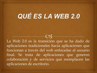 La Web 2.0 es la transición que se ha dado de
aplicaciones tradicionales hacia aplicaciones que
funcionan a través del web enfocadas al usuario
final. Se trata de aplicaciones que generen
colaboración y de servicios que reemplacen las
aplicaciones de escritorio.
 