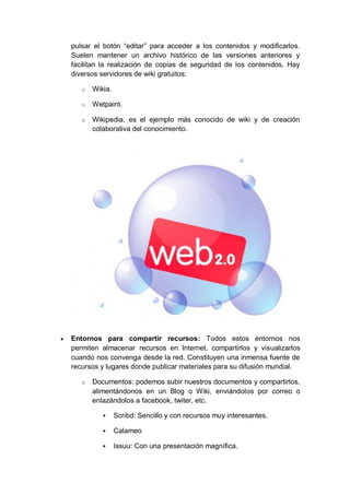pulsar el botón “editar” para acceder a los contenidos y modificarlos.
    Suelen mantener un archivo histórico de las versiones anteriores y
    facilitan la realización de copias de seguridad de los contenidos. Hay
    diversos servidores de wiki gratuitos:

       o   Wikia.

       o   Wetpaint.

       o   Wikipedia, es el ejemplo más conocido de wiki y de creación
           colaborativa del conocimiento.




   Entornos para compartir recursos: Todos estos entornos nos
    permiten almacenar recursos en Internet, compartirlos y visualizarlos
    cuando nos convenga desde la red. Constituyen una inmensa fuente de
    recursos y lugares donde publicar materiales para su difusión mundial.

       o   Documentos: podemos subir nuestros documentos y compartirlos,
           alimentándonos en un Blog o Wiki, enviándolos por correo o
           enlazándolos a facebook, twiter, etc.

                   Scribd: Sencillo y con recursos muy interesantes.

                   Calameo

                   Issuu: Con una presentación magnífica.
 