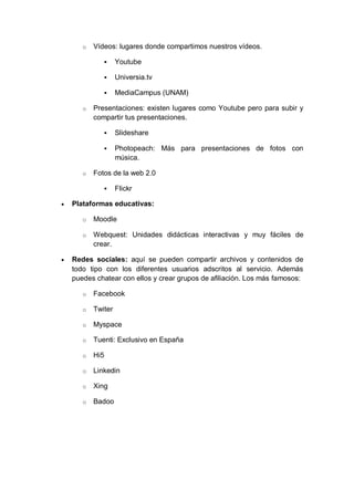 o   Vídeos: lugares donde compartimos nuestros vídeos.

                   Youtube

                   Universia.tv

                   MediaCampus (UNAM)

       o   Presentaciones: existen lugares como Youtube pero para subir y
           compartir tus presentaciones.

                   Slideshare

                   Photopeach: Más para presentaciones de fotos con
                    música.

       o   Fotos de la web 2.0

                   Flickr

   Plataformas educativas:

       o   Moodle

       o   Webquest: Unidades didácticas interactivas y muy fáciles de
           crear.

   Redes sociales: aquí se pueden compartir archivos y contenidos de
    todo tipo con los diferentes usuarios adscritos al servicio. Además
    puedes chatear con ellos y crear grupos de afiliación. Los más famosos:

       o   Facebook

       o   Twiter

       o   Myspace

       o   Tuenti: Exclusivo en España

       o   Hi5

       o   Linkedin

       o   Xing

       o   Badoo
 