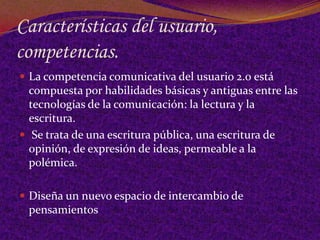 Características del usuario,
competencias.
 La competencia comunicativa del usuario 2.0 está
  compuesta por habilidades básicas y antiguas entre las
  tecnologías de la comunicación: la lectura y la
  escritura.
 Se trata de una escritura pública, una escritura de
  opinión, de expresión de ideas, permeable a la
  polémica.

 Diseña un nuevo espacio de intercambio de
 pensamientos
 
