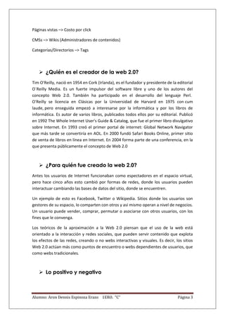 Páginas vistas –> Costo por click

CMSs –> Wikis (Administradores de contenidos)

Categorías/Directorios –> Tags



    ¿Quién es el creador de la web 2.0?
Tim O'Reilly, nació en 1954 en Cork (Irlanda), es el fundador y presidente de la editorial
O´Reilly Media. Es un fuerte impulsor del software libre y uno de los autores del
concepto Web 2.0. También ha participado en el desarrollo del lenguaje Perl.
O'Reilly se licencia en Clásicas por la Universidad de Harvard en 1975 con cum
laude, pero enseguida empezó a interesarse por la informática y por los libros de
informática. Es autor de varios libros, publicados todos ellos por su editorial. Publicó
en 1992 The Whole Internet User's Guide & Catalog, que fue el primer libro divulgativo
sobre Internet. En 1993 creó el primer portal de internet: Global Network Navigator
que más tarde se convertiría en AOL. En 2000 fundó Safari Books Online, primer sitio
de venta de libros en línea en Internet. En 2004 forma parte de una conferencia, en la
que presenta públicamente el concepto de Web 2.0



    ¿Para quién fue creado la web 2.0?
Antes los usuarios de Internet funcionaban como espectadores en el espacio virtual,
pero hace cinco años esto cambió por formas de redes, donde los usuarios pueden
interactuar cambiando las bases de datos del sitio, donde se encuentren.

Un ejemplo de esto es Facebook, Twitter o Wikipedia. Sitios donde los usuarios son
gestores de su espacio, lo comparten con otros y así mismo operan a nivel de negocios.
Un usuario puede vender, comprar, permutar o asociarse con otros usuarios, con los
fines que le convenga.

Los teóricos de la aproximación a la Web 2.0 piensan que el uso de la web está
orientado a la interacción y redes sociales, que pueden servir contenido que explota
los efectos de las redes, creando o no webs interactivas y visuales. Es decir, los sitios
Web 2.0 actúan más como puntos de encuentro o webs dependientes de usuarios, que
como webs tradicionales.



    Lo positivo y negativo



Alumno: Aron Dennis Espinoza Erazo 1ERO. “C”                                     Página 3
 