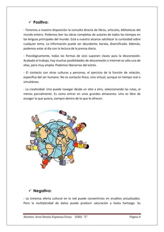  Positivo:
- Tenemos a nuestra disposición la consulta directa de libros, artículos, bibliotecas del
mundo entero. Podemos leer las obras completas de autores de todos los tiempos en
las lenguas principales del mundo. Está a nuestro alcance satisfacer la curiosidad sobre
cualquier tema. La información puede ser abundante, barata, diversificada. Además,
podemos estar al día con la lectura de la prensa diaria.

- Psicológicamente, todas las formas de ocio suponen claves para la desconexión.
Acabado el trabajo, hay muchas posibilidades de desconexión e Internet es sólo una de
ellas, pero muy amplia. Podemos liberarnos del estrés.

- El contacto con otras culturas y personas, el ejercicio de la función de relación,
específica del ser humano. No es contacto físico, sino virtual, aunque en tiempo real o
simultáneo.

- La creatividad. Uno puede navegar desde un sitio a otro, seleccionando las rutas, al
menos parcialmente. Es como entrar en unos grandes almacenes: Uno es libre de
escoger lo que quiera, siempre dentro de lo que le ofrecen.




    Negativo:
- La inmensa oferta cultural en la red puede convertirnos en eruditos actualizados.
Pero la multiplicidad de datos puede producir saturación y hasta hartazgo. Su



Alumno: Aron Dennis Espinoza Erazo 1ERO. “C”                                    Página 4
 