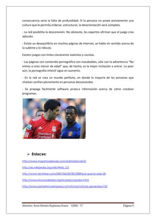 consecuencia sería la falta de profundidad. Si la persona no posee previamente una
cultura que le permita ordenar, estructurar, la desorientación será completa.

- La red posibilita la desconexión. No obstante, los expertos afirman que el juego crea
adicción.

- Existe un desequilibrio en muchas páginas de Internet, se habla sin sentido acerca de
lo sublime y lo ridículo.

Existen juegos con tintes claramente violentos y racistas.

- Las páginas con contenido pornográfico son inacabables, sólo con la advertencia “No
entres si eres menor de edad” que, de hecho, es la mejor incitación a entrar. Lo peor
aún, la pornografía infantil sigue en aumento.

- En la red se crea un mundo perfecto, en donde la mayoría de las personas que
chatean confían plenamente en personas desconocidas.

- Se propaga fácilmente software pirata e información acerca de cómo crackear
programas.




    Enlaces:
http://www.maestrosdelweb.com/editorial/web2/

http://es.wikipedia.org/wiki/Web_2.0

http://www.techtear.com/2007/06/20/%C2%BFpor-que-la-web-20

http://www.rinconsolidario.org/ricardo/creador.html

http://www.portalmicroempresa.cl/noticias/noticias-generales/105




Alumno: Aron Dennis Espinoza Erazo 1ERO. “C”                                  Página 5
 