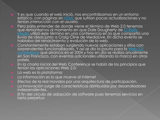    Y es que cuando el web inició, nos encontrábamos en un entorno
    estático, con páginas en HTML que sufrían pocas actualizaciones y no
    tenían interacción con el usuario.
   Pero para entender de donde viene el término de Web 2.0 tenemos
    que remontarnos al momento en que Dale Dougherty de O’Reilly
    Media utilizó este término en una conferencia en la que compartió una
    lluvia de ideas junto a Craig Cline de MediaLive. En dicho evento se
    hablaba del renacimiento y evolución de la web.
   Constantemente estaban surgiendo nuevas aplicaciones y sitios con
    sorprendentes funcionalidades. Y así se dio la pauta para la Web 2.0
    conference que arranca en el 2004 y hoy en día se realiza anualmente
    en San Francisco, con eventos adicionales utilizando la marca en otros
    países.
   En la charla inicial del Web Conference se habló de los principios que
    tenían las aplicaciones Web 2.0:
   La web es la plataforma
   La información es lo que mueve al Internet
   Efectos de la red movidos por una arquitectura de participación.
   La innovación surge de características distribuidas por desarrolladores
    independientes.
   El fin del círculo de adopción de software pues tenemos servicios en
    beta perpetuo
 