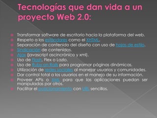 Transformar software de escritorio hacia la plataforma del web.
 Respeto a los estándares como el XHTML.
 Separación de contenido del diseño con uso de hojas de estilo.
 Sindicación de contenidos.
 Ajax (javascript ascincrónico y xml).
 Uso de Flash, Flex o Lazlo.
 Uso de Ruby on Rails para programar páginas dinámicas.
 Utilización de redes sociales al manejar usuarios y comunidades.
 Dar control total a los usuarios en el manejo de su información.
 Proveer APis o XML para que las aplicaciones puedan ser
  manipuladas por otros.
 Facilitar el posicionamiento con URL sencillos.
 