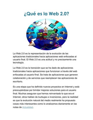 ¿Qué es la Web 2.0?
La Web 2.0 es la representación de la evolución de las
aplicaciones tradicionales hacia aplicaciones web enfocadas al
usuario final. El Web 2.0 es una actitud y no precisamente una
tecnología.
La Web 2.0 es la transición que se ha dado de aplicaciones
tradicionales hacia aplicaciones que funcionan a través del web
enfocadas al usuario final. Se trata de aplicaciones que generen
colaboración y de servicios que reemplacen las aplicaciones de
escritorio.
Es una etapa que ha definido nuevos proyectos en Internet y está
preocupándose por brindar mejores soluciones para el usuario
final. Muchos aseguran que hemos reinventado lo que era el
Internet, otros hablan de burbujas e inversiones, pero la realidad
es que la evolución natural del medio realmente ha propuesto
cosas más interesantes como lo analizamos diariamente en las
notas de Actualidad.
 