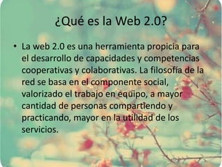 ¿Qué es la Web 2.0?
• La web 2.0 es una herramienta propicia para
el desarrollo de capacidades y competencias
cooperativas y colaborativas. La filosofía de la
red se basa en el componente social,
valorizado el trabajo en equipo, a mayor
cantidad de personas compartiendo y
practicando, mayor en la utilidad de los
servicios.
 