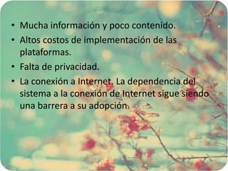 • Mucha información y poco contenido.
• Altos costos de implementación de las
plataformas.
• Falta de privacidad.
• La conexión a Internet. La dependencia del
sistema a la conexión de Internet sigue siendo
una barrera a su adopción.
 