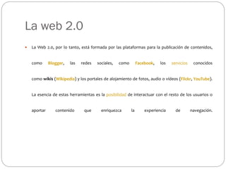 La web 2.0
 La Web 2.0, por lo tanto, está formada por las plataformas para la publicación de contenidos,
como Blogger, las redes sociales, como Facebook, los servicios conocidos
como wikis (Wikipedia) y los portales de alojamiento de fotos, audio o vídeos (Flickr, YouTube).
La esencia de estas herramientas es la posibilidad de interactuar con el resto de los usuarios o
aportar contenido que enriquezca la experiencia de navegación.
 