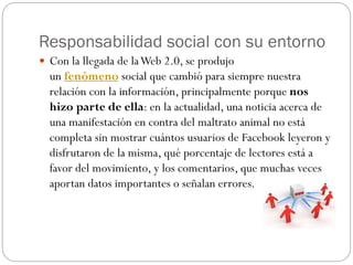Responsabilidad social con su entorno
 Con la llegada de laWeb 2.0, se produjo
un fenómeno social que cambió para siempre nuestra
relación con la información, principalmente porque nos
hizo parte de ella: en la actualidad, una noticia acerca de
una manifestación en contra del maltrato animal no está
completa sin mostrar cuántos usuarios de Facebook leyeron y
disfrutaron de la misma, qué porcentaje de lectores está a
favor del movimiento, y los comentarios, que muchas veces
aportan datos importantes o señalan errores.
 