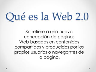 Qué es la Web 2.0 
Se refiere a una nueva 
concepción de páginas 
Web basadas en contenidos 
compartidos y producidos por los 
propios usuarios o navegantes de 
la página. 
 