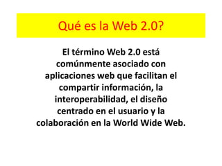 Qué es la Web 2.0? El término Web 2.0 está comúnmente asociado con aplicaciones web que facilitan el compartir información, la interoperabilidad, el diseño centrado en el usuario y la colaboración en la World Wide Web. 