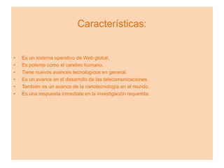 Características:


•   Es un sistema operativo de Web global.
•   Es potente como el cerebro humano.
•   Tiene nuevos avances tecnologícos en general.
•   Es un avance en el desarrollo de las telecomunicaciones.
•   También es un avance de la nanotecnología en el mundo.
•   Es una respuesta inmediata en la investigación requerida.
 