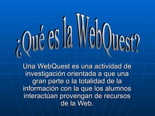 Una WebQuest es una actividad de investigación orientada a que una gran parte o la totalidad de la información con la que los alumnos interactúan provengan de recursos de la Web. ¿Qué es la WebQuest? 