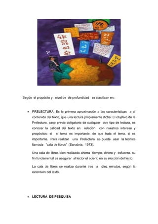 Según el propósito y nivel de de profundidad se clasifican en :
 PRELECTURA: Es la primera aproximación a las características a al
contenido del texto, que una lectura propiamente dicha. El objetivo de la
Prelectura, paso previo obligatorio de cualquier otro tipo de lectura, es
conocer la calidad del texto en relación con nuestros interese y
propósitos: si el tema es importante, de que trata el tema, si es
importante. Para realizar una Prelectura se puede usar la técnica
llamada “cala de libros” (Sanabria, 1973).
Una cala de libros bien realizada ahorra tiempo, dinero y esfuerzo, su
fin fundamental es asegurar al lector el acierto en su elección del texto.
La cala de libros se realiza durante tres a diez minutos, según la
extensión del texto.
 LECTURA DE PESQUISA
 