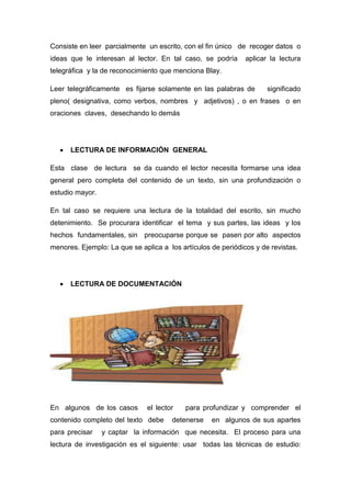 Consiste en leer parcialmente un escrito, con el fin único de recoger datos o
ideas que le interesan al lector. En tal caso, se podría aplicar la lectura
telegráfica y la de reconocimiento que menciona Blay.
Leer telegráficamente es fijarse solamente en las palabras de significado
pleno( designativa, como verbos, nombres y adjetivos) , o en frases o en
oraciones claves, desechando lo demás
 LECTURA DE INFORMACIÓN GENERAL
Esta clase de lectura se da cuando el lector necesita formarse una idea
general pero completa del contenido de un texto, sin una profundización o
estudio mayor.
En tal caso se requiere una lectura de la totalidad del escrito, sin mucho
detenimiento. Se procurara identificar el tema y sus partes, las ideas y los
hechos fundamentales, sin preocuparse porque se pasen por alto aspectos
menores. Ejemplo: La que se aplica a los artículos de periódicos y de revistas.
 LECTURA DE DOCUMENTACIÓN
En algunos de los casos el lector para profundizar y comprender el
contenido completo del texto debe detenerse en algunos de sus apartes
para precisar y captar la información que necesita. El proceso para una
lectura de investigación es el siguiente: usar todas las técnicas de estudio:
 